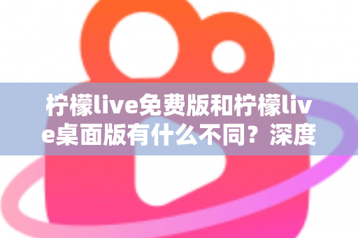 柠檬live免费版和柠檬live桌面版有什么不同？深度对比解析助你选对版本
