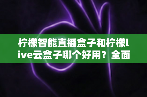 柠檬智能直播盒子和柠檬live云盒子哪个好用？全面对比评测，帮你选对不花冤枉钱
