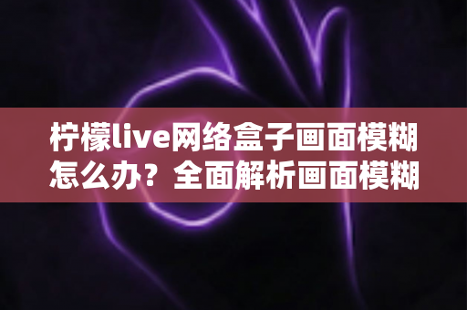 柠檬live网络盒子画面模糊怎么办?全面解析画面模糊原因与高效解决方法,轻松恢复高清观影体验 柠檬live网络盒子画面模糊怎么办?全面解析画面模糊原因与高效解决方法,轻松恢复高清观影体验