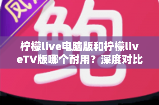 柠檬live电脑版和柠檬liveTV版哪个耐用?深度对比分析帮你选对版本不踩坑 柠檬live电脑版和柠檬liveTV版哪个耐用?深度对比分析帮你选对版本不踩坑
