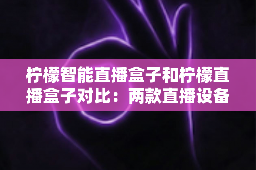 柠檬智能直播盒子和柠檬直播盒子对比：两款直播设备深度解析与选购指南