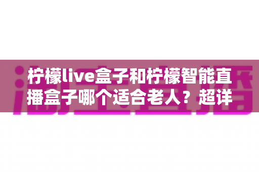 柠檬live盒子和柠檬智能直播盒子哪个适合老人？超详细选购指南帮您一次选对不踩坑
