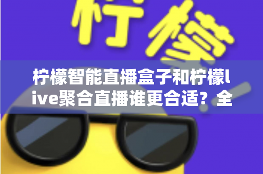 柠檬智能直播盒子和柠檬live聚合直播谁更合适？全面对比测评帮你找到最佳直播方案