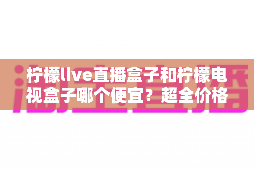 柠檬live直播盒子和柠檬电视盒子哪个便宜？超全价格对比与实用选购攻略