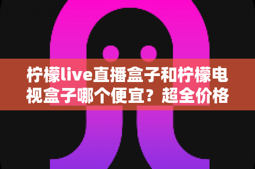 柠檬live直播盒子和柠檬电视盒子哪个便宜？超全价格对比与实用选购攻略