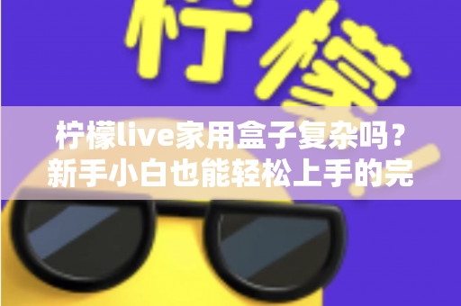 柠檬live家用盒子复杂吗？新手小白也能轻松上手的完整使用指南