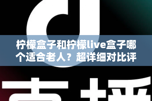柠檬盒子和柠檬live盒子哪个适合老人？超详细对比评测与实用选购指南