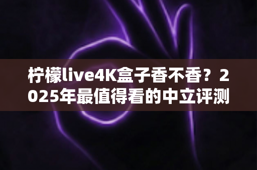 柠檬live4K盒子香不香？2025年最值得看的中立评测与选购指南