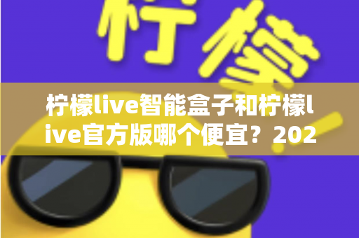 柠檬live智能盒子和柠檬live官方版哪个便宜？2025最全价格对比与选购省钱指南