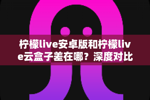 柠檬live安卓版和柠檬live云盒子差在哪？深度对比解析帮你选对产品