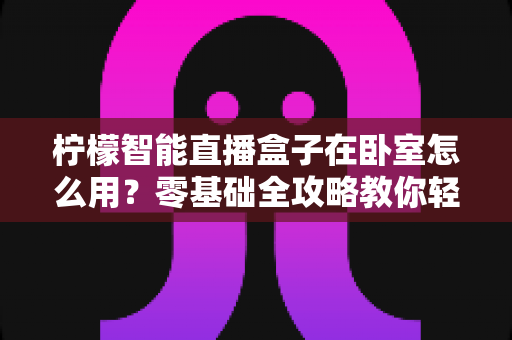 柠檬智能直播盒子在卧室怎么用?零基础全攻略教你轻松打造舒适私人观影空间 柠檬智能直播盒子在卧室怎么用?零基础全攻略教你轻松打造舒适私人观影空间