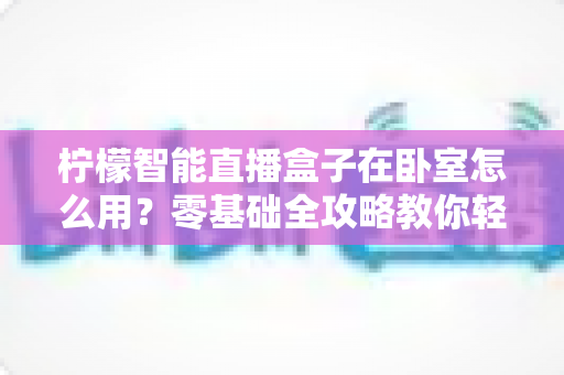 柠檬智能直播盒子在卧室怎么用?零基础全攻略教你轻松打造舒适私人观影空间 柠檬智能直播盒子在卧室怎么用?零基础全攻略教你轻松打造舒适私人观影空间