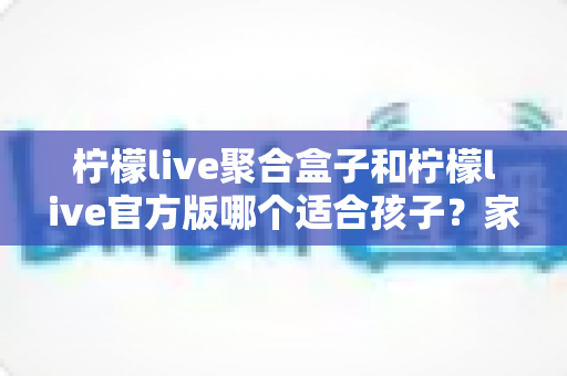 柠檬live聚合盒子和柠檬live官方版哪个适合孩子?家长必读的全面对比与安全使用指南 柠檬live聚合盒子和柠檬live官方版哪个适合孩子?家长必读的全面对比与安全使用指南