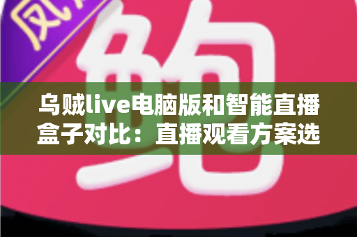 乌贼live电脑版和智能直播盒子对比：直播观看方案选购全指南，帮你找到最适合自己的工具
