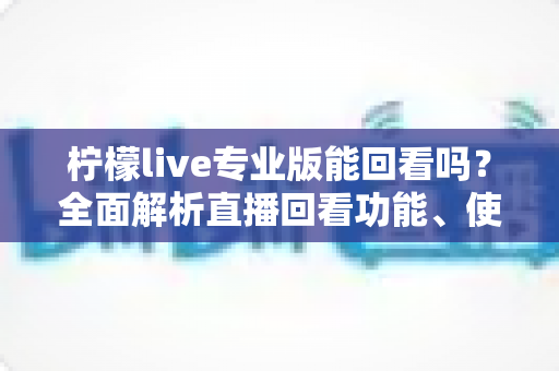 柠檬live专业版能回看吗？全面解析直播回看功能、使用方法与常见问题
