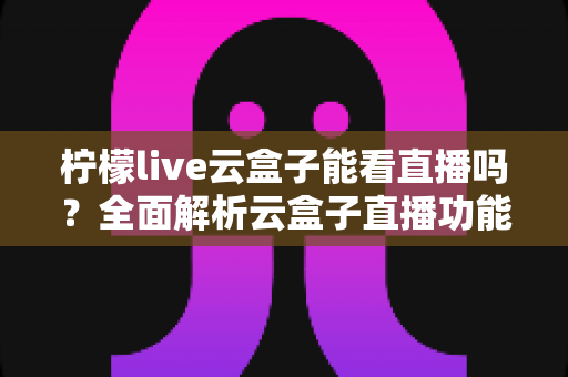 柠檬live云盒子能看直播吗？全面解析云盒子直播功能、使用步骤与避坑指南