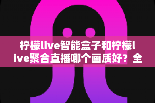 柠檬live智能盒子和柠檬live聚合直播哪个画质好？全面深度对比与选购指南助你做出明智选择