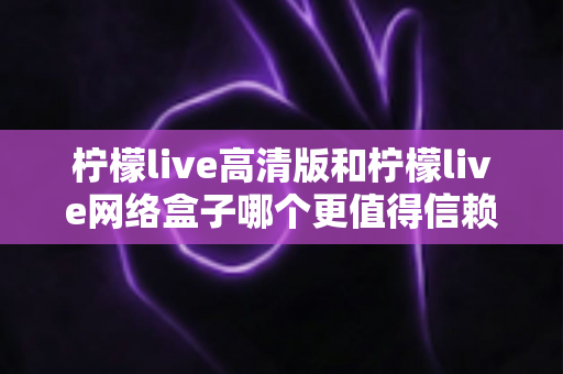 柠檬live高清版和柠檬live网络盒子哪个更值得信赖？全面深度对比解析，帮你避开选择陷阱选对产品