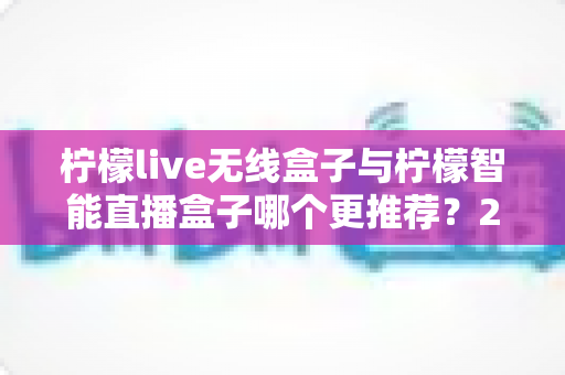 柠檬live无线盒子与柠檬智能直播盒子哪个更推荐？2024年直播设备选购深度对比指南