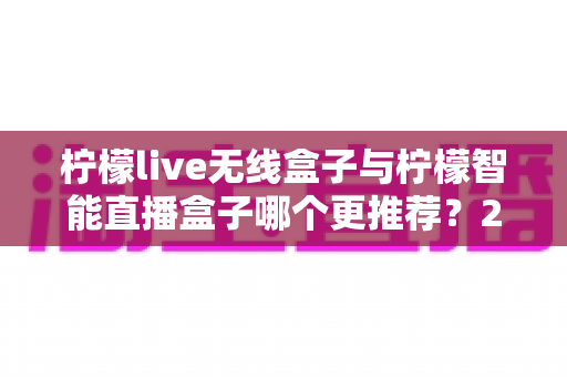 柠檬live无线盒子与柠檬智能直播盒子哪个更推荐？2024年直播设备选购深度对比指南