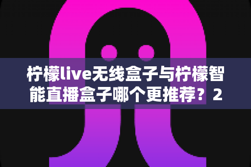 柠檬live无线盒子与柠檬智能直播盒子哪个更推荐？2024年直播设备选购深度对比指南