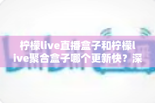 柠檬live直播盒子和柠檬live聚合盒子哪个更新快?深度对比解析与选购指南 柠檬live直播盒子和柠檬live聚合盒子哪个更新快?深度对比解析与选购指南