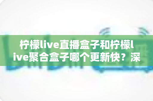 柠檬live直播盒子和柠檬live聚合盒子哪个更新快?深度对比解析与选购指南 柠檬live直播盒子和柠檬live聚合盒子哪个更新快?深度对比解析与选购指南