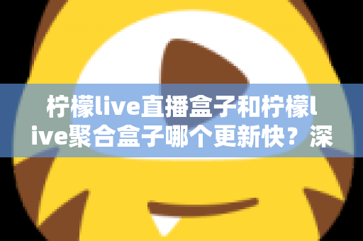柠檬live直播盒子和柠檬live聚合盒子哪个更新快？深度对比解析与选购指南