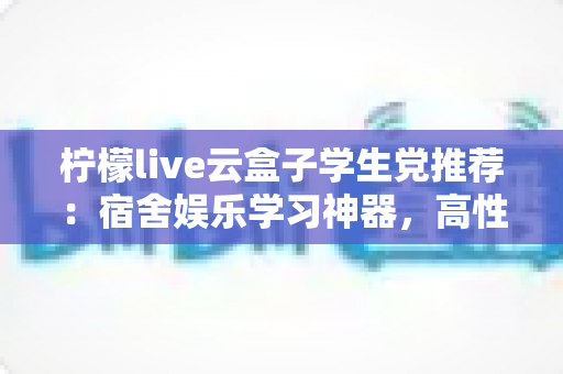 柠檬live云盒子学生党推荐：宿舍娱乐学习神器，高性价比云盒子选购全指南