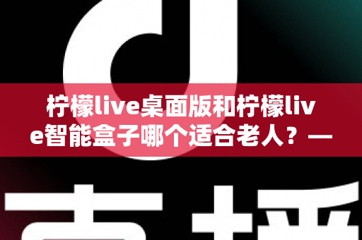 柠檬live桌面版和柠檬live智能盒子哪个适合老人?——为家中长辈挑选娱乐设备的实用指南 柠檬live桌面版和柠檬live智能盒子哪个适合老人?——为家中长辈挑选娱乐设备的实用指南