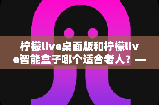 柠檬live桌面版和柠檬live智能盒子哪个适合老人?——为家中长辈挑选娱乐设备的实用指南 柠檬live桌面版和柠檬live智能盒子哪个适合老人?——为家中长辈挑选娱乐设备的实用指南