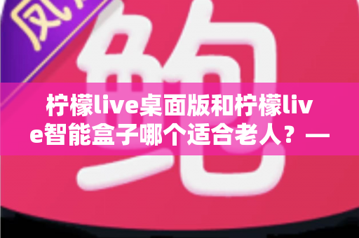 柠檬live桌面版和柠檬live智能盒子哪个适合老人？——为家中长辈挑选娱乐设备的实用指南
