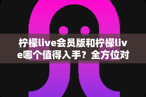 柠檬live会员版和柠檬live哪个值得入手？全方位对比分析与购买指南