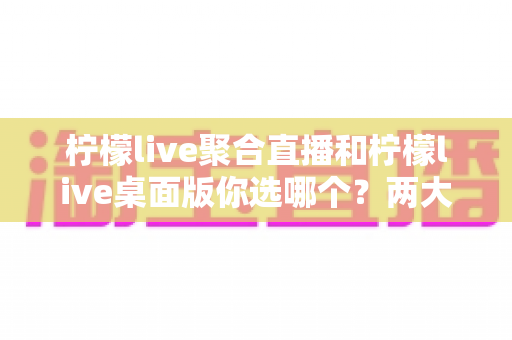 柠檬live聚合直播和柠檬live桌面版你选哪个？两大版本全方位对比，帮你找到最适合自己的直播利器