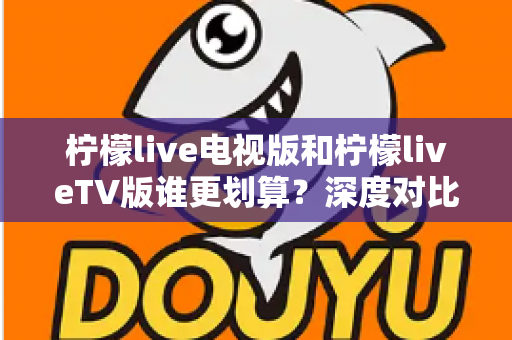 柠檬live电视版和柠檬liveTV版谁更划算？深度对比帮你找到最省钱的大屏观影方案