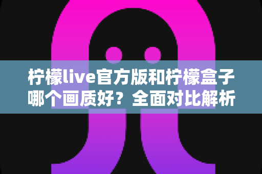 柠檬live官方版和柠檬盒子哪个画质好？全面对比解析，帮你选出更清晰的观影选择