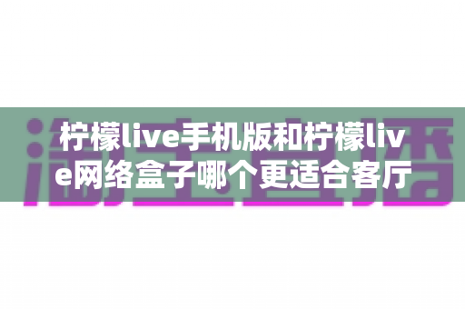 柠檬live手机版和柠檬live网络盒子哪个更适合客厅？大屏观影体验全方位对比与实用选购指南