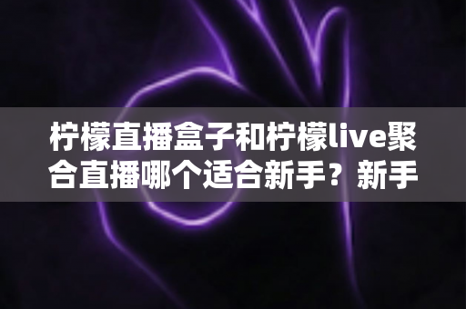 柠檬直播盒子和柠檬live聚合直播哪个适合新手？新手主播入门工具全方位对比指南
