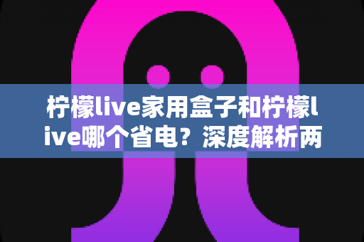 柠檬live家用盒子和柠檬live哪个省电？深度解析两者功耗差异与实用省电技巧