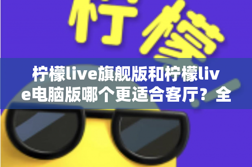 柠檬live旗舰版和柠檬live电脑版哪个更适合客厅？全面对比解析帮你选对版本