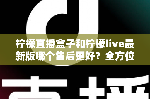 柠檬直播盒子和柠檬live最新版哪个售后更好？全方位对比解析与实用选择指南