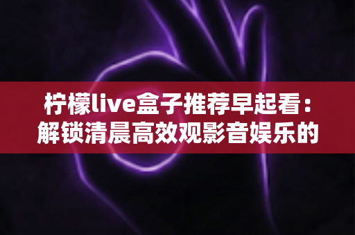 柠檬live盒子推荐早起看：解锁清晨高效观影音娱乐的健康生活方式