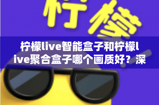 柠檬live智能盒子和柠檬live聚合盒子哪个画质好？深度评测帮你选对高清观影神器