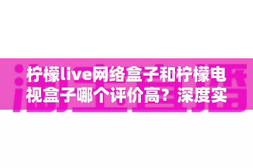 柠檬live网络盒子和柠檬电视盒子哪个评价高?深度实测对比与选购避坑指南 柠檬live网络盒子和柠檬电视盒子哪个评价高?深度实测对比与选购避坑指南