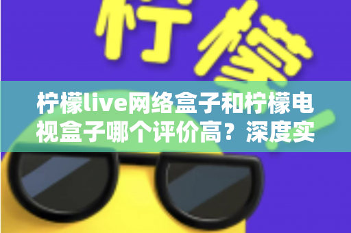 柠檬live网络盒子和柠檬电视盒子哪个评价高？深度实测对比与选购避坑指南