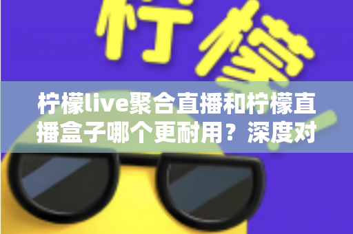 柠檬live聚合直播和柠檬直播盒子哪个更耐用？深度对比测评与选购全指南