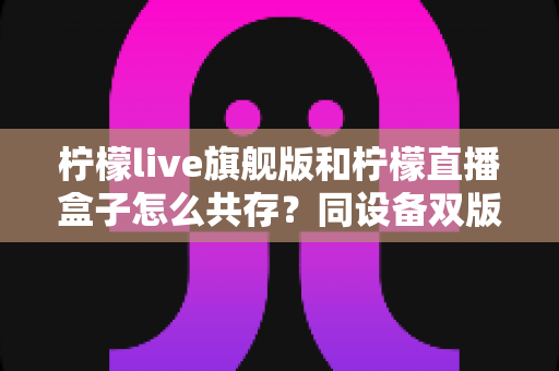 柠檬live旗舰版和柠檬直播盒子怎么共存?同设备双版本安装全攻略 柠檬live旗舰版和柠檬直播盒子怎么共存?同设备双版本安装全攻略