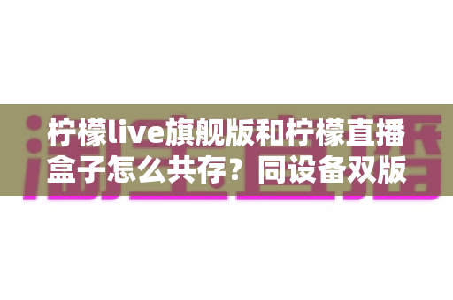 柠檬live旗舰版和柠檬直播盒子怎么共存?同设备双版本安装全攻略 柠檬live旗舰版和柠檬直播盒子怎么共存?同设备双版本安装全攻略