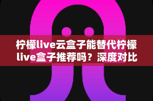 柠檬live云盒子能替代柠檬live盒子推荐吗？深度对比解析与选购全攻略