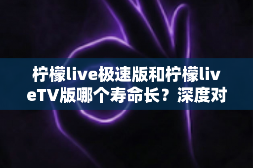 柠檬live极速版和柠檬liveTV版哪个寿命长?深度对比分析与使用建议全解析 柠檬live极速版和柠檬liveTV版哪个寿命长?深度对比分析与使用建议全解析